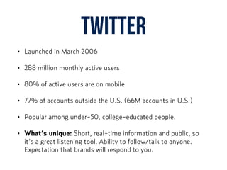Twitter
• Launched in March 2006
• 288 million monthly active users
• 80% of active users are on mobile
• 77% of accounts outside the U.S. (66M accounts in U.S.)
• Popular among under-50, college-educated people.
• What’s unique: Short, real-time information and public, so
it’s a great listening tool. Ability to follow/talk to anyone.
Expectation that brands will respond to you.
 
