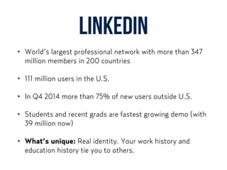LinkedIn
• World’s largest professional network with more than 347
million members in 200 countries
• 111 million users in the U.S.
• In Q4 2014 more than 75% of new users outside U.S.
• Students and recent grads are fastest growing demo (with
39 million now)
• What’s unique: Real identity. Your work history and
education history tie you to others.
 