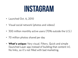 Instagram
• Launched Oct. 6, 2010
• Visual social network (photos and videos)
• 300 million monthly active users (70% outside the U.S.)
• 70 million photos shared per day
• What’s unique: Very visual. Filters. Quick and simple
(launched Layer app instead of building that content in).
No links, so it’s not filled with bad marketing.
 