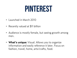Pinterest
• Launched in March 2010
• Recently valued at $11 billion
• Audience is mostly female, but seeing growth among
men.
• What’s unique: Visual. Allows you to organize
information and easily reference it later. Focus on
fashion, travel, home, arts/crafts, food.
 