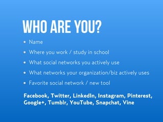 Who are you?
Name
Where you work / study in school
What social networks you actively use
What networks your organization/biz actively uses
Favorite social network / new tool
Facebook, Twitter, LinkedIn, Instagram, Pinterest,
Google+, Tumblr, YouTube, Snapchat, Vine
 