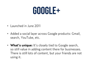 Google+
• Launched in June 2011
• Added a social layer across Google products: Gmail,
search, YouTube, etc.
• What’s unique: It’s closely tied to Google search,  
so still value in adding content there for businesses.
There is still lots of content, but your friends are not
using it.
 