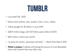 Tumblr
• Launched Feb. 2007
• Easily share photos, text, quotes, links, music, videos.
• Yahoo bought for $1 billion in June 2013
• 228.9 million blogs with 107 billion posts (March 2015)
• 460 million visitors per month
• “A place for artists, advocates and kids.” - Wash Post March 2015
• What’s unique: Credited with being the source of more Buzzfeed
(aka viral) content than any other site.
 