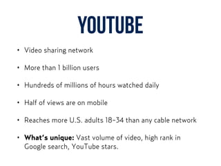 YouTube
• Video sharing network
• More than 1 billion users
• Hundreds of millions of hours watched daily
• Half of views are on mobile
• Reaches more U.S. adults 18-34 than any cable network
• What’s unique: Vast volume of video, high rank in
Google search, YouTube stars.
 