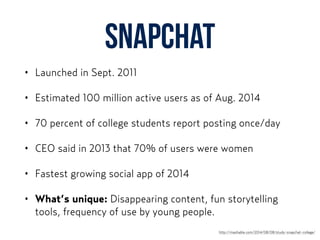 Snapchat
• Launched in Sept. 2011
• Estimated 100 million active users as of Aug. 2014
• 70 percent of college students report posting once/day
• CEO said in 2013 that 70% of users were women
• Fastest growing social app of 2014
• What’s unique: Disappearing content, fun storytelling
tools, frequency of use by young people.
http://mashable.com/2014/08/08/study-snapchat-college/
 
