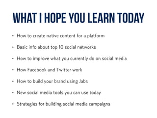 What I HOPE YOU learn today
• How to create native content for a platform
• Basic info about top 10 social networks
• How to improve what you currently do on social media
• How Facebook and Twitter work
• How to build your brand using Jabs
• New social media tools you can use today
• Strategies for building social media campaigns
 