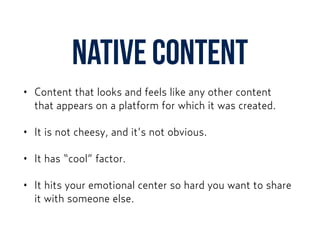 Native content
• Content that looks and feels like any other content  
that appears on a platform for which it was created.
• It is not cheesy, and it’s not obvious.
• It has “cool” factor.
• It hits your emotional center so hard you want to share
it with someone else.
 