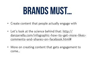 Brands must…
• Create content that people actually engage with
• Let’s look at the science behind that: http://
danzarrella.com/infographic-how-to-get-more-likes-
comments-and-shares-on-facebook.html#
• More on creating content that gets engagement to
come…
 