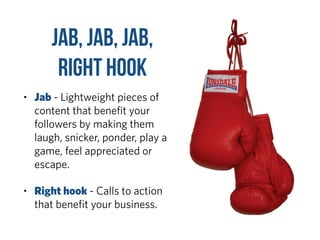 Jab, Jab, Jab,  
Right Hook
• Jab - Lightweight pieces of
content that beneﬁt your
followers by making them
laugh, snicker, ponder, play a
game, feel appreciated or
escape.
• Right hook - Calls to action
that beneﬁt your business.
 