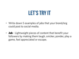 Let’s TRY it
• Write down 5 examples of jabs that your brand/org
could post to social media.
• Jab - Lightweight pieces of content that beneﬁt your
followers by making them laugh, snicker, ponder, play a
game, feel appreciated or escape.
 