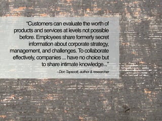 “Customers can evaluate the worth of
 products and services at levels not possible
     before. Employees share formerly secret
         information about corporate strategy,
management, and challenges. To collaborate
 effectively, companies ... have no choice but
                to share intimate knowledge...”
                      - Don Tapscott, author & researcher
 