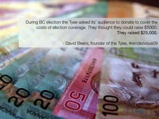 During BC election the Tyee asked its’ audience to donate to cover the
     costs of election coverage. They thought they could raise $5000.
                                                 They raised $25,000.

                   - David Beers, founder of the Tyee, #rendezvous09
 