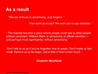 As a result “ We are immune to advertising. Just forget it. ” “ You want us to pay? We want you to pay attention. ”  “  The Internet became a place where people could talk to other people without constraint. Without filters or censorship or official sanction — and perhaps most significantly, without advertising ” “ Don't talk to us as if you've forgotten how to speak. Don't make us feel small. Remind us to be larger. Get a little of that human touch. ” Cluetrain Manifesto Source: http://www.cluetrain.com  