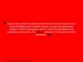 Consumers control the online environment so brands need to think about facilitating user-created actions, not just user-generated content.&quot; Unlike newspapers and TV where the advertisers are speaking at consumers, the  Internet  allows for more back and forth interaction.  Source: http://china.seekingalpha.com/article/30979 “ ” 