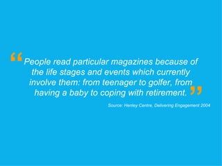 People read particular magazines because of the life stages and events which currently involve them: from teenager to golfer, from having a baby to coping with retirement. “ ” Source: Henley Centre, Delivering Engagement 2004 