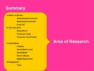 Summary  a) Media Landscape:  - Advertising Environment - Marketing Environment - Long Tail b) The Consumer: - Generation C - Consumer Today - Consumer Touch Points c) Social Media: - Timeline  - Social Media Trend - Social Media - Word of Mouth - Digital Experiences d) Engagement - Trust Area of Research 