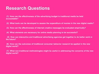 Research Questions (1)  How can the effectiveness of the advertising budget in traditional media be held accountable?   (2)  What tools can be developed to assess the expenditure of monies in the new digital media?   (3)  How can the effectiveness of internet creative messages be evaluated empirically?   (4)  What elements are necessary for online media planning to be successful?      (5)  How can interactive and traditional advertising agencies get together to do better work in the future?   (6)  How can the outcomes of traditional consumer behavior research be applied in the new digital world?   (7)  What non-traditional methodologies might be useful in addressing the concerns of the new digital world? 
