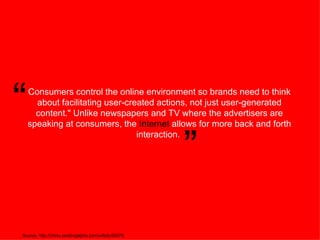 Consumers control the online environment so brands need to think about facilitating user-created actions, not just user-generated content.&quot; Unlike newspapers and TV where the advertisers are speaking at consumers, the  Internet  allows for more back and forth interaction.  Source: http://china.seekingalpha.com/article/30979 “ ” 