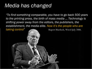 Media has changed
“To find something comparable, you have to go back 500 years
to the printing press, the birth of mass media … Technology is
shifting power away from the editors, the publishers, the
establishment, the media elite. Now it’s the people who are
taking control”                     Rupert Murdoch, Wired July 2006.
 