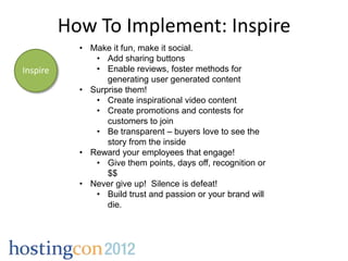 How To Implement: Inspire
            • Make it fun, make it social.
               • Add sharing buttons
Inspire        • Enable reviews, foster methods for
                  generating user generated content
            • Surprise them!
               • Create inspirational video content
               • Create promotions and contests for
                  customers to join
               • Be transparent – buyers love to see the
                  story from the inside
            • Reward your employees that engage!
               • Give them points, days off, recognition or
                  $$
            • Never give up! Silence is defeat!
               • Build trust and passion or your brand will
                  die.
 