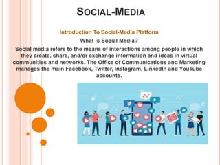 SOCIAL-MEDIA
Introduction To Social-Media Platform
What is Social Media?
Social media refers to the means of interactions among people in which
they create, share, and/or exchange information and ideas in virtual
communities and networks. The Office of Communications and Marketing
manages the main Facebook, Twitter, Instagram, LinkedIn and YouTube
accounts.
 