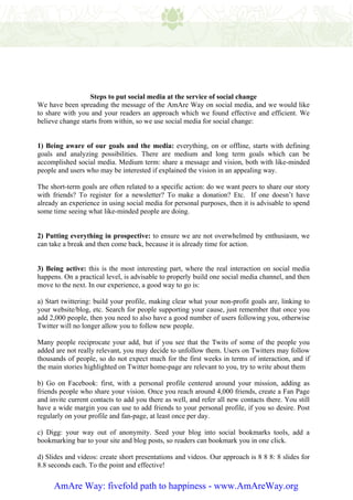 Steps to put social media at the service of social change
We have been spreading the message of the AmAre Way on social media, and we would like
to share with you and your readers an approach which we found effective and efficient. We
believe change starts from within, so we use social media for social change:


1) Being aware of our goals and the media: everything, on or offline, starts with defining
goals and analyzing possibilities. There are medium and long term goals which can be
accomplished social media. Medium term: share a message and vision, both with like-minded
people and users who may be interested if explained the vision in an appealing way.

The short-term goals are often related to a specific action: do we want peers to share our story
with friends? To register for a newsletter? To make a donation? Etc. If one doesn’t have
already an experience in using social media for personal purposes, then it is advisable to spend
some time seeing what like-minded people are doing.


2) Putting everything in prospective: to ensure we are not overwhelmed by enthusiasm, we
can take a break and then come back, because it is already time for action.


3) Being active: this is the most interesting part, where the real interaction on social media
happens. On a practical level, is advisable to properly build one social media channel, and then
move to the next. In our experience, a good way to go is:

a) Start twittering: build your profile, making clear what your non-profit goals are, linking to
your website/blog, etc. Search for people supporting your cause, just remember that once you
add 2,000 people, then you need to also have a good number of users following you, otherwise
Twitter will no longer allow you to follow new people.

Many people reciprocate your add, but if you see that the Twits of some of the people you
added are not really relevant, you may decide to unfollow them. Users on Twitters may follow
thousands of people, so do not expect much for the first weeks in terms of interaction, and if
the main stories highlighted on Twitter home-page are relevant to you, try to write about them

b) Go on Facebook: first, with a personal profile centered around your mission, adding as
friends people who share your vision. Once you reach around 4,000 friends, create a Fan Page
and invite current contacts to add you there as well, and refer all new contacts there. You still
have a wide margin you can use to add friends to your personal profile, if you so desire. Post
regularly on your profile and fan-page, at least once per day.

c) Digg: your way out of anonymity. Seed your blog into social bookmarks tools, add a
bookmarking bar to your site and blog posts, so readers can bookmark you in one click.

d) Slides and videos: create short presentations and videos. Our approach is 8 8 8: 8 slides for
8.8 seconds each. To the point and effective!


     AmAre Way: fivefold path to happiness - www.AmAreWay.org
 