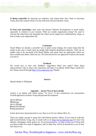 4) Being respectful: by knowing our audience, and respect their time. Stick to necessary
words, post only content which is in line with your mission and their vision.



5) Feed your knowledge: read, read, and interact! Monitor developments in social media,
especially in relation to your mission. What are similar organization doing? No need to
reinvent the wheel here, but remember the wheel can be improved or substituted by wings, so
time to make your organization fly!



                                         Conclusion
Social Media are already a powerful way to ignite social change; the reason being that the
media in this case is made more by people than material distribution channels. There are no
golden rules to be successful with Social Media, and surely there are approaches which are
more suitable and others which are not. We look forward for our approach to deliver the results
you aim to.


                                          Feedback
We would love to hear your feedback: suggestions about new topics? Ideas about
improvements? Like to share your experience and make it an eBook, White Paper, check-list?
Etc. Please send all through http://www.amareway.org/ Thanks!



                                            Sources
Special thanks to Wikipedia



                           Appendix – AmAre Way in more details
AmAre is an Italian verb which means “To Love”. It also summarizes our nonsectarian
fivefold approach to holistic living and personal development:

Aware (Being)
Meditating
Active (Being)
Respectful (Being)
Eating (properly)

It also shows how interconnected we are: there is no (I) Am without (We) Are.

These are simple concept to grasp, but with lifetime positive effects. If you want to walk this
path toward holistic living, stay in touch with us on http://www.amareway.org/ for more free
eBooks, whitepapers, daily quotes, etc. If you just passed by, we hope at least you’ll bring with
you these simple five steps to happiness, and we hope they will be as beneficial to you as they
have been to us.


     AmAre Way: fivefold path to happiness - www.AmAreWay.org
 