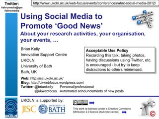 Twitter:         http://www.ukoln.ac.uk/web-focus/events/conferences/ahrc-social-media-2012/
#ahrcmedia@qm
  #ahrcmedia

             Using Social Media to
             Promote ‘Good News’
             About your research activities, your organisation,
             your events, …
             Brian Kelly                             Acceptable Use Policy
             Innovation Support Centre               Recording this talk, taking photos,
             UKOLN                                   having discussions using Twitter, etc.
             University of Bath                      is encouraged - but try to keep
                                                     distractions to others minimised.
             Bath, UK
             Web: http://isc.ukoln.ac.uk/
             Blog: http://ukwebfocus.wordpress.com/
             Twitter: @briankelly      Personal/professional
                      @ukwebfocus Automated announcements of new posts

             UKOLN is supported by:
                                           This work is licensed under a Creative Commons
                                           Attribution 2.0 licence (but note caveat)
 