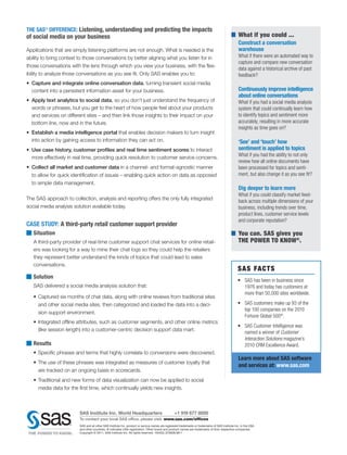 THE SAS® DIFFERENCE: Listening, understanding and predicting the impacts
of social media on your business                                                                                                                  What if you could ...
                                                                                                                                                  Construct a conversation
Applications that are simply listening platforms are not enough. What is needed is the                                                            warehouse
ability to bring context to those conversations by better aligning what you listen for in                                                         What if there were an automated way to
                                                                                                                                                  capture and compare new conversation
those conversations with the lens through which you view your business, with the flex-
                                                                                                                                                  data against a historical archive of past
ibility to analyze those conversations as you see fit. Only SAS enables you to:                                                                   feedback?
•	 Capture and integrate online conversation data, turning transient social media
   content into a persistent information asset for your business.                                                                                 Continuously improve intelligence
                                                                                                                                                  about online conversations
•	 Apply text analytics to social data, so you don’t just understand the frequency of                                                             What if you had a social media analysis
   words or phrases, but you get to the heart of how people feel about your products                                                              system that could continually learn how
   and services on different sites – and then link those insights to their impact on your                                                         to identify topics and sentiment more
   bottom line, now and in the future.                                                                                                            accurately, resulting in more accurate
                                                                                                                                                  insights as time goes on?
•	 Establish a media intelligence portal that enables decision makers to turn insight
   into action by gaining access to information they can act on.                                                                                  ‘See’ and ‘touch’ how
•	 Use case history, customer profiles and real time sentiment scores to interact                                                                 sentiment is applied to topics
                                                                                                                                                  What if you had the ability to not only
   more effectively in real time, providing quick resolution to customer service concerns.
                                                                                                                                                  review how all online documents have
•	 Collect all market and customer data in a channel- and format-agnostic manner                                                                  been processed for topics and senti-
   to allow for quick identification of issues – enabling quick action on data as opposed                                                         ment, but also change it as you see fit?
   to simple data management.
                                                                                                                                                  Dig deeper to learn more
                                                                                                                                                  What if you could classify market feed-
The SAS approach to collection, analysis and reporting offers the only fully integrated                                                           back across multiple dimensions of your
social media analysis solution available today.                                                                                                   business, including trends over time,
                                                                                                                                                  product lines, customer service levels
                                                                                                                                                  and corporate reputation?
CASE STUDY: A third-party retail customer support provider
   Situation                                                                                                                                      You can. SAS gives you
   A third-party provider of real-time customer support chat services for online retail-                                                          THE POWER TO KNOW®.
   ers was looking for a way to mine their chat logs so they could help the retailers
   they represent better understand the kinds of topics that could lead to sales
   conversations.
                                                                                                                                                  S A S FAC T S
   Solution
                                                                                                                                                  • 	 SAS has been in business since
   SAS delivered a social media analysis solution that:                                                                                               1976 and today has customers at
                                                                                                                                                      more than 50,000 sites worldwide.
   •	 Captured six months of chat data, along with online reviews from traditional sites
      and other social media sites, then categorized and loaded the data into a deci-                                                             • 	 SAS customers make up 93 of the
                                                                                                                                                      top 100 companies on the 2010
      sion support environment.
                                                                                                                                                      Fortune Global 500®.
   •	 Integrated offline attributes, such as customer segments, and other online metrics
                                                                                                                                                  • 	 SAS Customer Intelligence was
      (like session length) into a customer-centric decision support data mart.
                                                                                                                                                      named a winner of Customer
                                                                                                                                                      Interaction Solutions magazine’s
   Results                                                                                                                                            2010 CRM Excellence Award.
   •	 Specific phrases and terms that highly correlate to conversions were discovered.
                                                                                                                                                  Learn more about SAS software
   •	 The use of these phrases was integrated as measures of customer loyalty that
                                                                                                                                                  and services at: www.sas.com
      are tracked on an ongoing basis in scorecards.
   •	 Traditional and new forms of data visualization can now be applied to social
      media data for the first time, which continually yields new insights.



                         SAS Institute Inc. World Headquarters                                   +1 919 677 8000
                         To contact your local SAS office, please visit: www.sas.com/offices
                         SAS and all other SAS Institute Inc. product or service names are registered trademarks or trademarks of SAS Institute Inc. in the USA
                         and other countries. ® indicates USA registration. Other brand and product names are trademarks of their respective companies.
                         Copyright © 2011, SAS Institute Inc. All rights reserved. 104453_S76028.0611
 