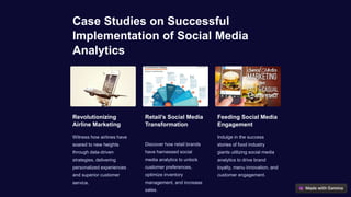 Case Studies on Successful
Implementation of Social Media
Analytics
Revolutionizing
Airline Marketing
Witness how airlines have
soared to new heights
through data-driven
strategies, delivering
personalized experiences
and superior customer
service.
Retail’s Social Media
Transformation
Discover how retail brands
have harnessed social
media analytics to unlock
customer preferences,
optimize inventory
management, and increase
sales.
Feeding Social Media
Engagement
Indulge in the success
stories of food industry
giants utilizing social media
analytics to drive brand
loyalty, menu innovation, and
customer engagement.
 