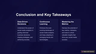 Conclusion and Key Takeaways
Data-Driven
Decisions 📈
Understand the power of
social media analytics in
guiding informed
business decisions,
shaping strategies, and
achieving success.
Continuous
Learning 🌱
Embrace the ever-
evolving landscape of
social media analytics
and keep adapting to
emerging trends and
technologies.
Mastering the
Metrics 📊
Harness the potential of
key metrics, indicators,
and tools to unlock
valuable insights that
drive your social media
success.
 