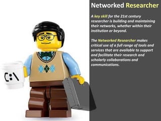 Networked Researcher
A key skill for the 21st century
researcher is building and maintaining
their networks, whether within their
institution or beyond.

The Networked Researcher makes
critical use of a full range of tools and
services that are available to support
and facilitate their research and
scholarly collaborations and
communications.

 