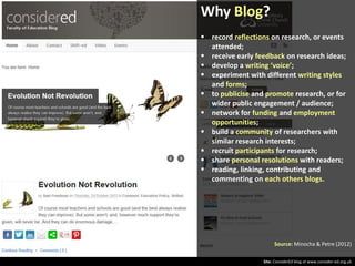 Why Blog?
 record reflections on research, or events
attended;
 receive early feedback on research ideas;
 develop a writing ‘voice’;
 experiment with different writing styles
and forms;
 to publicise and promote research, or for
wider public engagement / audience;
 network for funding and employment
opportunities;
 build a community of researchers with
similar research interests;
 recruit participants for research;
 share personal resolutions with readers;
 reading, linking, contributing and
commenting on each others blogs.

Source: Minocha & Petre (2012)
Site: ConsiderEd blog at www.consider-ed.org.uk

 