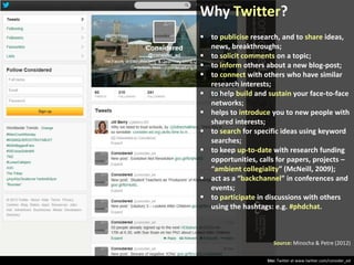 Why Twitter?
 to publicise research, and to share ideas,
news, breakthroughs;
 to solicit comments on a topic;
 to inform others about a new blog-post;
 to connect with others who have similar
research interests;
 to help build and sustain your face-to-face
networks;
 helps to introduce you to new people with
shared interests;
 to search for specific ideas using keyword
searches;
 to keep up-to-date with research funding
opportunities, calls for papers, projects –
“ambient collegiality” (McNeill, 2009);
 act as a “backchannel” in conferences and
events;
 to participate in discussions with others
using the hashtags: e.g. #phdchat.

Source: Minocha & Petre (2012)
Site: Twitter at www.twitter.com/consider_ed

 