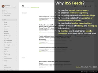 Why RSS Feeds?





to monitor journal content pages;
to check for conference updates;
to receiving updates from relevant blogs;
to receiving updates from websites of
related research projects;
 to monitoring funding opportunities;
 it offers a means of filtering and managing
information;
 to monitor search engines for specific
keywords associated with a research area.

Source: Minocha & Petre (2012)
Site: Feedly at www.feedly.com

 