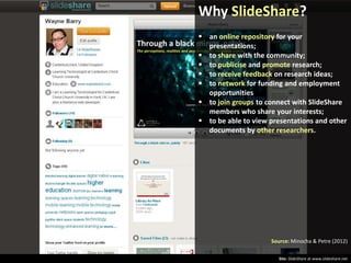 Why SlideShare?
 an online repository for your
presentations;
 to share with the community;
 to publicise and promote research;
 to receive feedback on research ideas;
 to network for funding and employment
opportunities
 to join groups to connect with SlideShare
members who share your interests;
 to be able to view presentations and other
documents by other researchers.

Source: Minocha & Petre (2012)
Site: SlideShare at www.slideshare.net

 