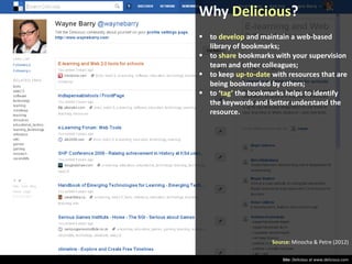 Why Delicious?
 to develop and maintain a web-based
library of bookmarks;
 to share bookmarks with your supervision
team and other colleagues;
 to keep up-to-date with resources that are
being bookmarked by others;
 to ‘tag’ the bookmarks helps to identify
the keywords and better understand the
resource.

Source: Minocha & Petre (2012)
Site: Delicious at www.delicious.com

 