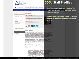 CCCU Staff Profiles
 Staff profile acts as a “springboard” to
other social media sites that staff might
use or maintain;
 Institutional Repository (CReaTE) channel
added, so staff can link to their research
output.

Site: CCCU Staff Profile (Dr. Ágnes Gulyás) at www.canterbury.ac.uk/arts-humanities/MediaArtAndDesign/Staff/Profile.aspx?staff=b99217a9303f36e9

 