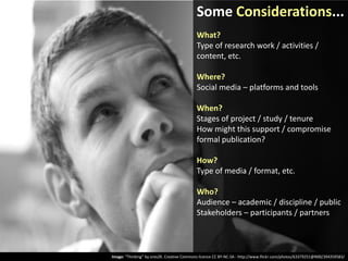 Some Considerations...
What?
Type of research work / activities /
content, etc.
Where?
Social media – platforms and tools
When?
Stages of project / study / tenure
How might this support / compromise
formal publication?
How?
Type of media / format, etc.
Who?
Audience – academic / discipline / public
Stakeholders – participants / partners

Image: “Thinking” by ores2K. Creative Commons licence CC BY-NC-SA - http://www.flickr.com/photos/63379251@N00/394359583/

 