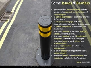 Some Issues & Barriers
 perceived as a time-consuming activity;
 perceived as egocentric, narcissistic and
self-indulgent;
 a lack of knowledge or awareness of what
is “out there”;
 a reluctance to engage with new
technologies or methods of dissemination;
 a lack of recognition or reward by the
institution;
 there are tensions around the types of
access… open vs. closed;
 there are tensions around Intellectual
Property… attribution vs. copyright;
 there are issues around privacy and
confidentiality;
 it could compromise tutor/student
relationships;
 it could expose existing personal use &
online identity;
 there are threats to representation and
reputation (self/institution/research).
Source: Weller (2011)
Image: “Windsor’s Rising Bollard” by synx508. Creative Commons licence CC BY-NC - http://www.flickr.com/photos/65615735@N00/3795304430/

 