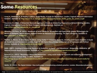 Some Resources…
Cann, A., Dimitriou, K. & Hooley, T. (2011). Social Media: A Guide for Researchers. London, England: Research Information
Network. Available at: http://www.rin.ac.uk/system/files/attachments/social_media_guide_for_screen_0.pdf
Czuczman, K. (2006). A Networked Research Approach: A Guide to Conducting Research in a Network Setting. London,
England: International Forum for Rural Transport and Development. Available at:
http://ifrtd.org/files/uploads/en_nr_manual.pdf
Minocha, S. & Petre, M. (2012). Handbook of Social Media for Researchers and Supervisors: Digital Technologies for
Research Dialogues. Milton Keynes, England: Centre for Research in Computing, The Open University. Available at:
http://oro.open.ac.uk/34271/
Mollett, A., Moran, D. & Dunleavy, P. (2011). Using Twitter in University Research, Teaching and Impact Activities: A Guide
for Academics and Researchers. London, England: LSE Public Policy Group, London School of Economics and Political
Science. Available at: http://eprints.lse.ac.uk/38489/
NSBA. (2007). Creating & Connecting: Research & Guidelines on Social - and Educational - Networking. Alexandria, VA:
National Schools Board Association. Available at: http://www.ila.org/pdf/creatingandconnecting.pdf
Quinnell, S-L. (2011). “Becoming a Networked Researcher – using social media for research and researcher development”.
Impact of Social Sciences blog, 7.7.2011. Available at:
http://blogs.lse.ac.uk/impactofsocialsciences/2011/07/07/becoming-a-networked-researcher-using-social-media-forresearch/
Weller, M. (2011). The Digital Scholar: How technology is transforming scholarly practice. London: BloomsburyAcademic.

Image: “Librarian at the Card Files at Senior High School..., 10/1974” by The U.S. National Archives. No Copyright Restrictions - http://www.flickr.com/photos/usnationalarchives/3930932575/

 