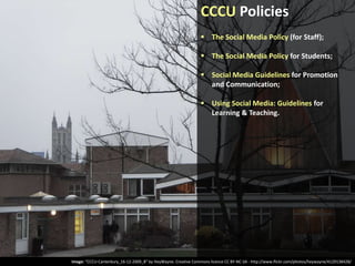 CCCU Policies
 The Social Media Policy (for Staff);
 The Social Media Policy for Students;
 Social Media Guidelines for Promotion
and Communication;
 Using Social Media: Guidelines for
Learning & Teaching.

Image: “CCCU-Canterbury_16-12-2009_B” by HeyWayne. Creative Commons licence CC BY-NC-SA - http://www.flickr.com/photos/heywayne/4129138428/

 