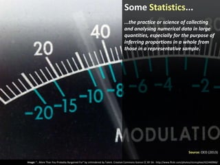 Some Statistics...
...the practice or science of collecting
and analysing numerical data in large
quantities, especially for the purpose of
inferring proportions in a whole from
those in a representative sample.

Source: OED (2013)
Image: “...More Than You Probably Bargained For” by Unhindered by Talent. Creative Commons licence CC BY-SA - http://www.flickr.com/photos/nicmcphee/422440966/

 