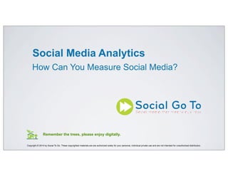 Social Media Analytics
How Can You Measure Social Media?
Copyright © 2014 by Social To Go. These copyrighted materials are are authorized solely for your personal, individual private use and are not intended for unauthorized distribution.
Remember the trees, please enjoy digitally.
Explanatory notes are in plain text.
 