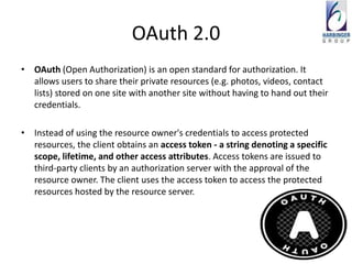 OAuth 2.0
• OAuth (Open Authorization) is an open standard for authorization. It
  allows users to share their private resources (e.g. photos, videos, contact
  lists) stored on one site with another site without having to hand out their
  credentials.

• Instead of using the resource owner's credentials to access protected
  resources, the client obtains an access token - a string denoting a specific
  scope, lifetime, and other access attributes. Access tokens are issued to
  third-party clients by an authorization server with the approval of the
  resource owner. The client uses the access token to access the protected
  resources hosted by the resource server.
 