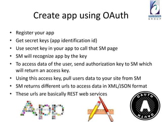 Create app using OAuth
• Register your app
• Get secret keys (app identification id)
• Use secret key in your app to call that SM page
• SM will recognize app by the key
• To access data of the user, send authorization key to SM which
  will return an access key.
• Using this access key, pull users data to your site from SM
• SM returns different urls to access data in XML/JSON format
• These urls are basically REST web services
 