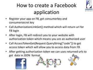 How to create a Facebook
              application
• Register your app on FB, get consumerkey and
  consumersecret key
• Call AuthorizationLinkGet() method which will return url for
  FB login
• After login, FB will redirect you to your website with
  authorization token which means you are an authorized user
• Call AccessTokenGet(Request.QueryString["code"]) to get
  access token which will allow you to access data from FB
• After getting authorization token we can uses returned urls to
  get data in JSON format
 