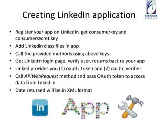 Creating LinkedIn application
• Register your app on LinkedIn, get consumerkey and
  consumersecret key
• Add LinkedIn class files in app.
• Call the provided methods using above keys
• Get Linkedin login page, verify user, returns back to your app
• Linked provides you (1) oauth_token and (2) oauth_verifier
• Call APIWebRequest method and pass OAuth token to access
  data from linked in
• Date returned will be in XML format
 