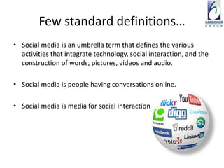 Few standard definitions…
• Social media is an umbrella term that defines the various
  activities that integrate technology, social interaction, and the
  construction of words, pictures, videos and audio.

• Social media is people having conversations online.

• Social media is media for social interaction
 