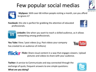 Few popular social medias
           MySpace: With over 68 million people visiting a month, can you afford
          to ignore it?

Facebook: this site is perfect for grabbing the attention of educated
   professionals.

         LinkedIn: Site when you want to reach a skilled audience, as it allows
          networking among professionals.

You Tube: View / post videos (e.g. Post videos your company
has created to an audience of millions)

              Flickr: Share visual content in a way that engages viewers. Upload
                    pictures and videos to share with your audience.

Twitter: A service to Communicate and stay connected through the
exchange of quick, frequent answers to one simple questions:
What are you doing?
 